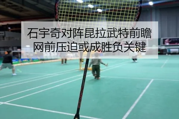 石宇奇对阵昆拉武特前瞻 网前压迫或成胜负关键