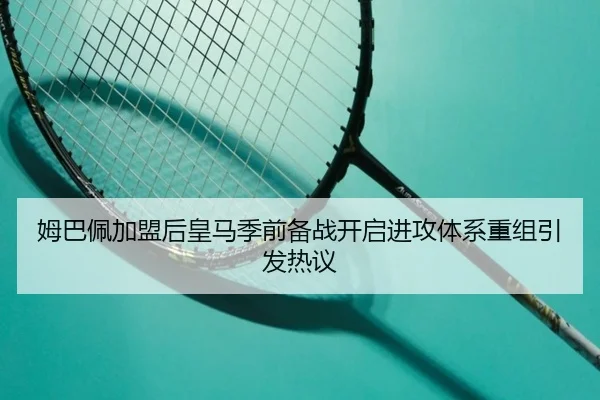 姆巴佩加盟后皇马季前备战开启进攻体系重组引发热议