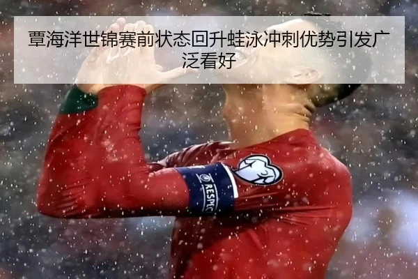 覃海洋世锦赛前状态回升蛙泳冲刺优势引发广泛看好