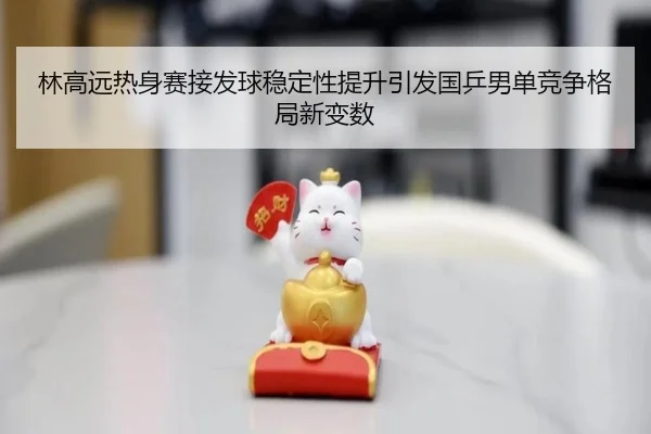 林高远热身赛接发球稳定性提升引发国乒男单竞争格局新变数