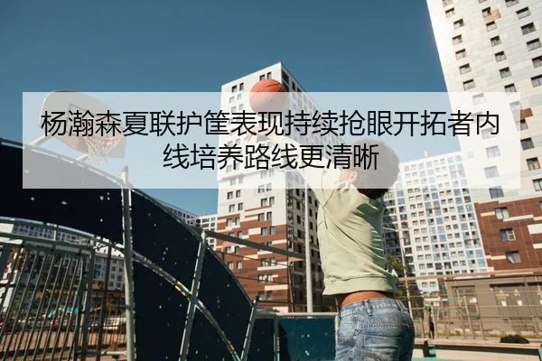 杨瀚森夏联护筐表现持续抢眼开拓者内线培养路线更清晰
