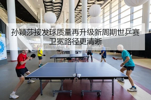 孙颖莎接发球质量再升级新周期世乒赛卫冕路径更清晰