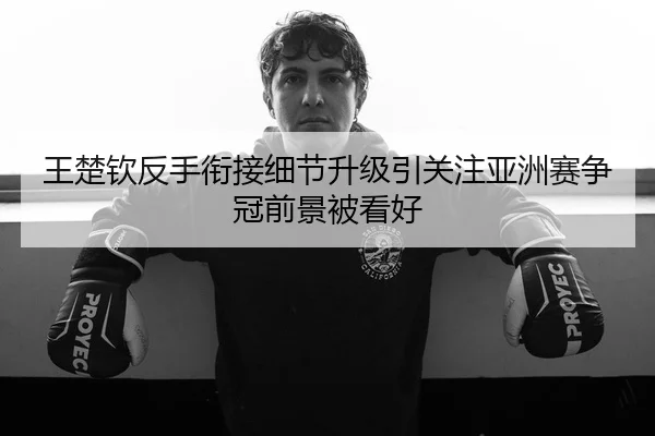 王楚钦反手衔接细节升级引关注亚洲赛争冠前景被看好